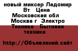 новый миксер Ладомир 80 200 Вт › Цена ­ 860 - Московская обл., Москва г. Электро-Техника » Бытовая техника   